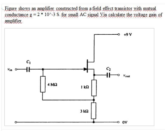 Figure shows an amplifier constructed from a field effect transistor with mutual
conductance g =2 * 10^-3 S. for small AC signal Vin calculate the voltage gain of
amplifier
+9 V
C2
Vin
Vout
4 M2
I kn
3 kQ
ov
