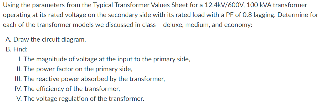 Using the parameters from the Typical Transformer Values Sheet for a 12.4kV/600V, 100 kVA transformer
operating at its rated voltage on the secondary side with its rated load with a PF of 0.8 lagging. Determine for
each of the transformer models we discussed in class - deluxe, medium, and economy:
A. Draw the circuit diagram.
B. Find:
I. The magnitude of voltage at the input to the primary side,
II. The power factor on the primary side,
III. The reactive power absorbed by the transformer,
IV. The efficiency of the transformer,
V. The voltage regulation of the transformer.
