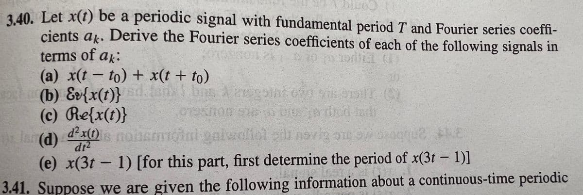 (3t – 1)]
3 40. Let x(t) be a periodic signal with fundamental period T and Fourier series coeffi-
Como
cients ak. Derive the Fourier series coefficients of each of the following signals in
terms of ak:
(a) x(t- to) + x(t + to)
h (b) Ev{x(t)}
(c) Re{x(t)}
rlan (d)
dton
dr2
(e) x(3t – 1) [for this part, first determine the period of x(3t – 1)]
3.41. Suppose we are given the following information about a continuous-time periodic
