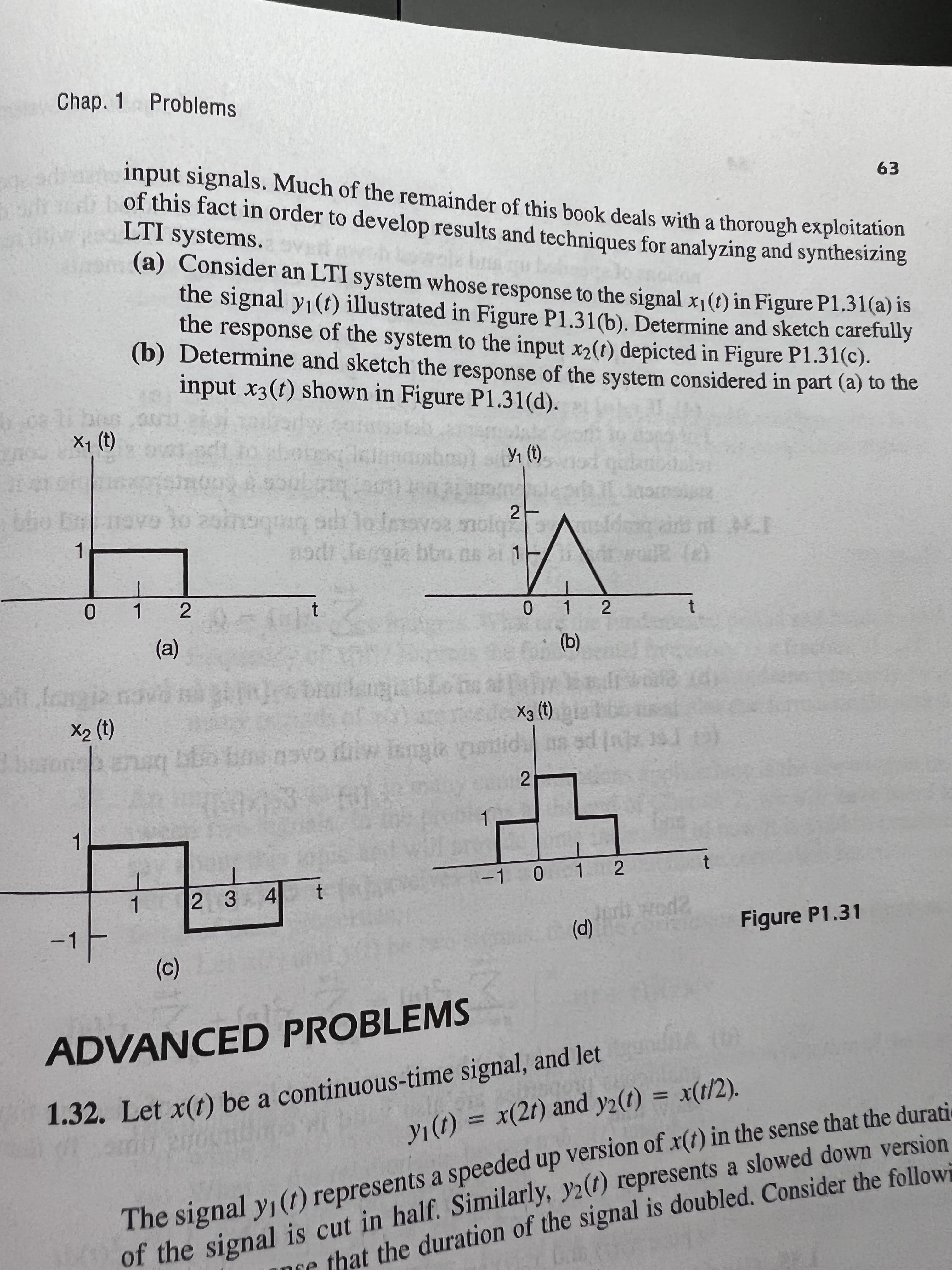 -1
(0)
Chap. 1
Problems
rt input signals. Much of the remainder of this book deals with a thorough exploitation
of this fact in order to develop results and techniques for analyzing and synthesizZing
LTI systems.
(a) Consider an LTI system whose response to the signal x1(t) in Figure P1.31(a) is
the signal y1(t) illustrated in Figure P1.31(b). Determine and sketch carefully
the response of the system to the input x2(t) depicted in Figure P1.31(c).
(b) Determine and sketch the response of the system considered in part (a) to the
input x3(t) shown in Figure P1.31(d).
63
i bius
(1) 'x
GAGIT o
20inoquaq adh 1o Inavs molg
21
nodr lergia bbn ns ai 1
1.
0 1
(a)
(b)
X2 (t)
(1) Ex
21
1.
-1 0 1 2
2 3 4
Figure P1.31
(p)
ADVANCED PROBLEMS
1.32. Let x(t) be a continuous-time signal, and let
%3D
of the signal is cut in half. Similarly, y2(1) represents a slowed down version
re that the duration of the signal is doubled. Consider the followi
The signal y (1) represents a speeded up version of x(t) in the sense that the durati
