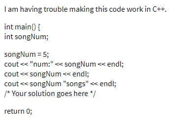 I am having trouble making this code work in C++.
int main() {
int songNum;
songNum = 5;
cout << "num:" << songNum << endl;
cout << songNum << endl;
cout << songNum "songs" <« endl;
/* Your solution goes here */
return 0;
