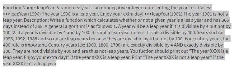 Function Name: leapYear Parameters: year - an nonnegative integer representing the year Test Cases:
>>>leapYear(1996) The year 1996 is a leap year. Enjoy your extra day! >>>leapYear(1901) The year 1901 is not a
leap year. Description: Write a function which calculates whether or not a given year is a leap year and has 366
days instead of 365. A general algorithm is as follows: 1. A year will be a leap year if it is divisible by 4 but not by
100. 2. If a year is divisible by 4 and by 100, it is not a leap year unless it is also divisible by 400. Years such as
1996, 1992, 1988 and so on are leap years because they are divisible by 4 but not by 100. For century years, the
400 rule is important. Century years (ex: 1900, 1800, 1700) are exactly divisible by 4 AND exactly divisible by
100. They are not divisible by 400 and are thus not leap years. You fuction should print out "The year XXXX is a
leap year. Enjoy your extra day!" if the year XXXX is a leap year. Print "The year XXXX is not a leap year." if the
year XXXX isn't a leap year
