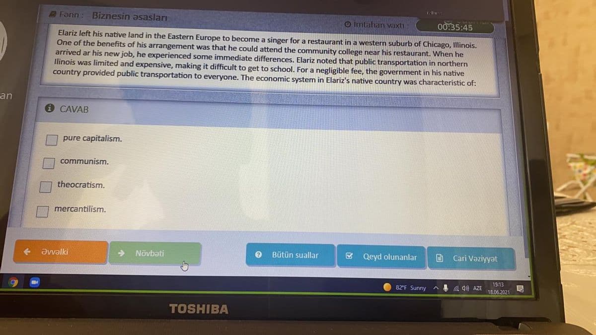 Fann
Biznesin əsasları
O imtahan vaxti
00:35:45
Elariz left his native land in the Eastern Europe to become a singer for a restaurant in a western suburb of Chicago, Illinois.
One of the benefits of his arrangement was that he could attend the community college near his restaurant. When he
arrived ar his new job, he experienced some immediate differences. Elariz noted that public transportation in northern
Ilinois was limited and expensive, making it difficult to get to school. For a negligible fee, the government in his native
country provided public transportation to everyone. The economic system in Elariz's native country was characteristic of:
an
CAVAB
pure capitalism.
communism.
theocratism.
mercantilism.
+ Əvvəlki
Növbəti
Bütün suallar
& Qeyd olunanlar
Cari Vəziyyət
15:13
82F Sunny
4 a 4) AZE
18.06.2021
TOSHIBA
