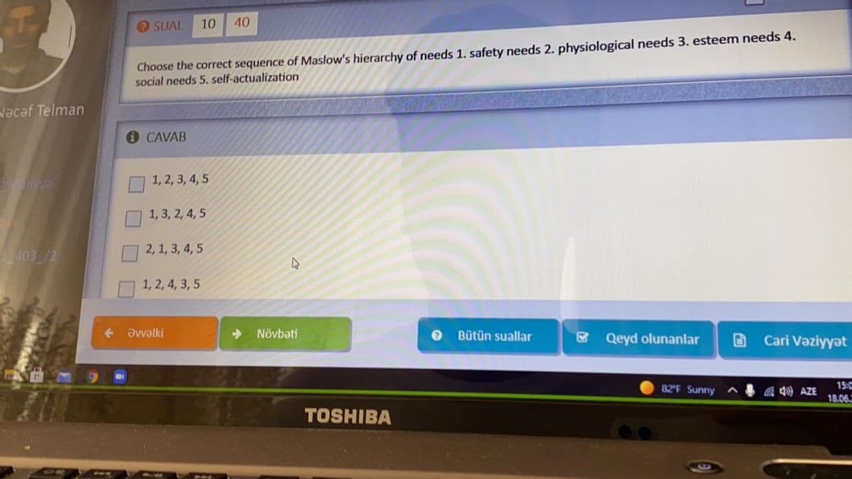 SUAL
10
40
Choose the correct sequence of Maslow's hierarchy of needs 1. safety needs 2. physiological needs 3. esteem needs 4.
social needs 5. self-actualization
Vacaf Telman
CAVAB
Myya
1, 2, 3, 4, 5
1, 3, 2, 4, 5
2, 1, 3, 4, 5
1, 2, 4, 3, 5
Əvvəlki
Növbəti
Bütün suallar
Qeyd olunanlar
Cari Vəziyyət
82F Sunny
a q AZE
15:
18.06
TOSHIBA
