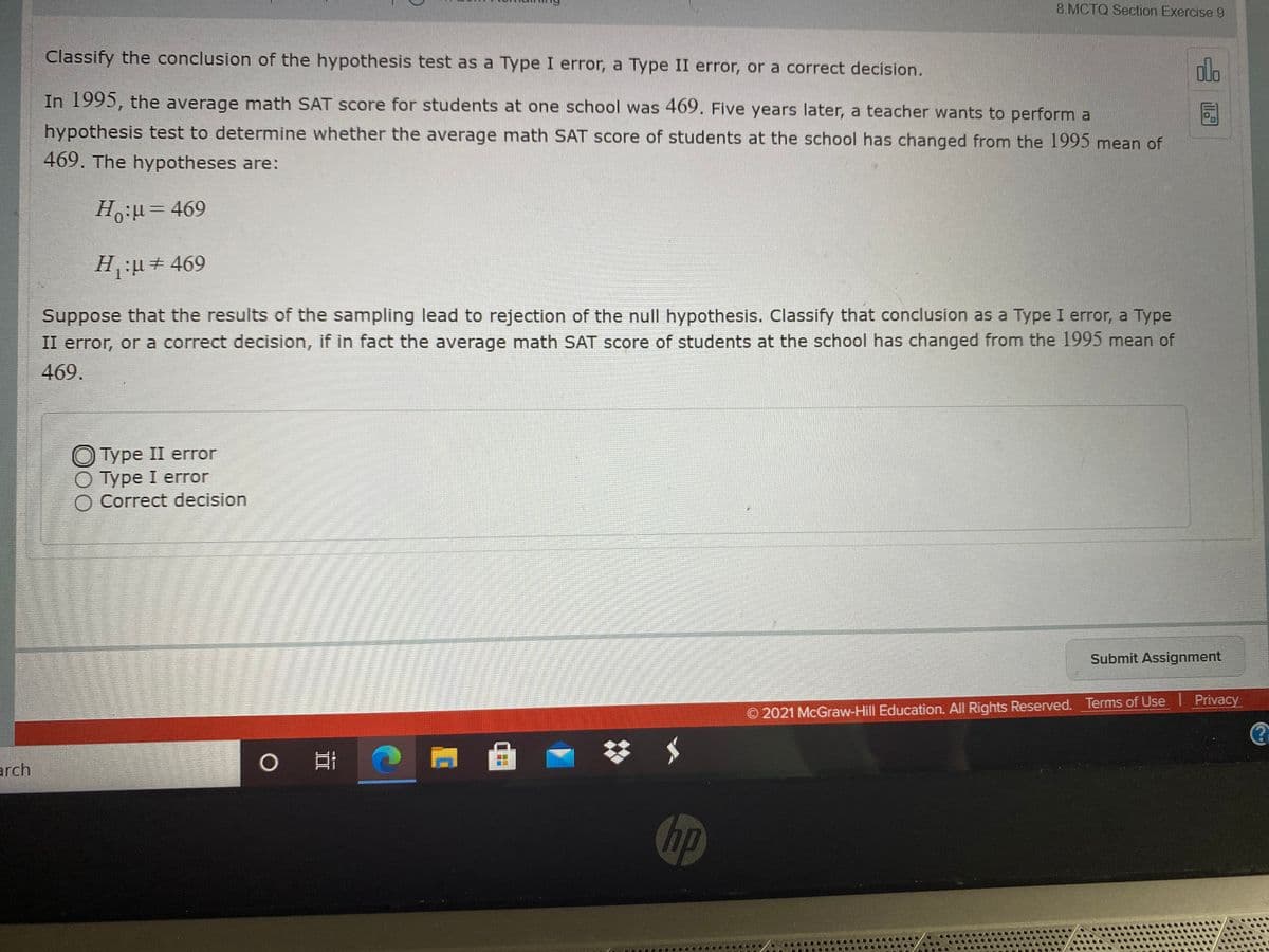 8.MCTQ Section Exercise 9
Classify the conclusion of the hypothesis test as a Type I error, a Type II error, or a correct decision.
alo
In 1995, the average math SAT score for students at one school was 469. Five years later, a teacher wants to perform a
hypothesis test to determine whether the average math SAT score of students at the school has changed from the 1995 mean of
469. The hypotheses are:
H.u= 469
H:+ 469
Suppose that the results of the sampling lead to rejection of the null hypothesis. Classify that conclusion as a Type I error, a Type
II error, or a correct decision, if in fact the average math SAT score of students at the school has changed from the 1995 mean of
469.
Турe II error
O Type I error
O Correct decision
Submit Assignment
© 2021 McGraw-Hill Education. All Rights Reserved. Terms of Use I Privacy
arch
hp
