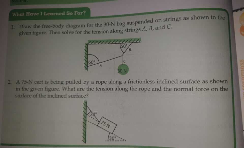 What Have I Learned So Far?
1. Draw the free-body diagram for the 30-N bag suspended on strings as shown in the
given figure. Then solve for the tension along strings A, B, and C.
50°
60°
C
A
30 N
2. A 75-N cart is being pulled by a rope along a frictionless inclined surface as shown
in the given figure. What are the tension along the rope and the normal force on the
surface of the inclined surface?
75 N
30