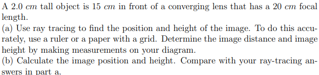 A 2.0 cm tall object is 15 cm in front of a converging lens that has a 20 cm focal
length.
(a) Use ray tracing to find the position and height of the image. To do this accu-
rately, use a ruler or a paper with a grid. Determine the image distance and image
height by making measurements on your diagram.
(b) Calculate the image position and height. Compare with your ray-tracing an-
swers in part a.