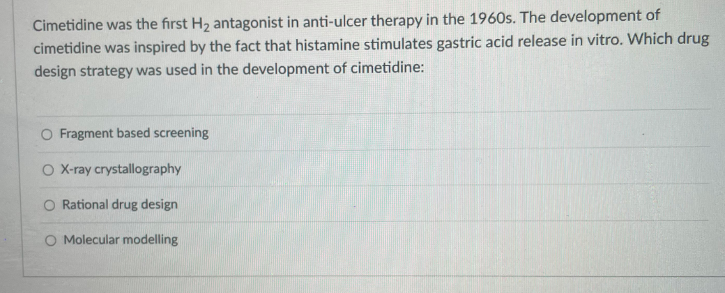 Cimetidine was the first H2 antagonist in anti-ulcer therapy in the 1960s. The development of
cimetidine was inspired by the fact that histamine stimulates gastric acid release in vitro. Which drug
design strategy was used in the development of cimetidine:
O Fragment based screening
O X-ray crystallography
O Rational drug design
O Molecular modelling
