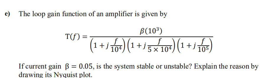 e)
The loop gain function of an amplifier is given by
B(10³)
=
(1 +1 10¹) (1 + / 5×²10³) (1 +1 105)
x
T(f)
If current gain ß = 0.05, is the system stable or unstable? Explain the reason by
drawing its Nyquist plot.