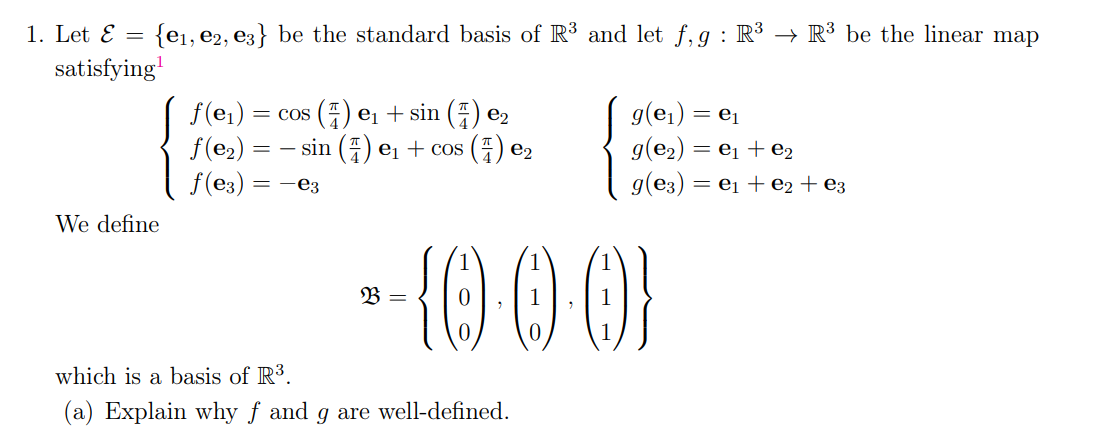 {e₁,e2, e3} be the standard basis of R³ and let f,g : R³ → R³ be the linear map
1. Let E =
satisfying¹
We define
f(e₁): = cos() e₁ + sin (7) e₂
f(e₂) = = sin() e₁ + cos (7) €₂
ƒ(e3)
=-e3
B =
--{000}
g(e₁) = e₁
g(e₂) =
g(e3) =
which is a basis of R³.
(a) Explain why f and g are well-defined.
₁ + e₂
₁ + ₂ + e3