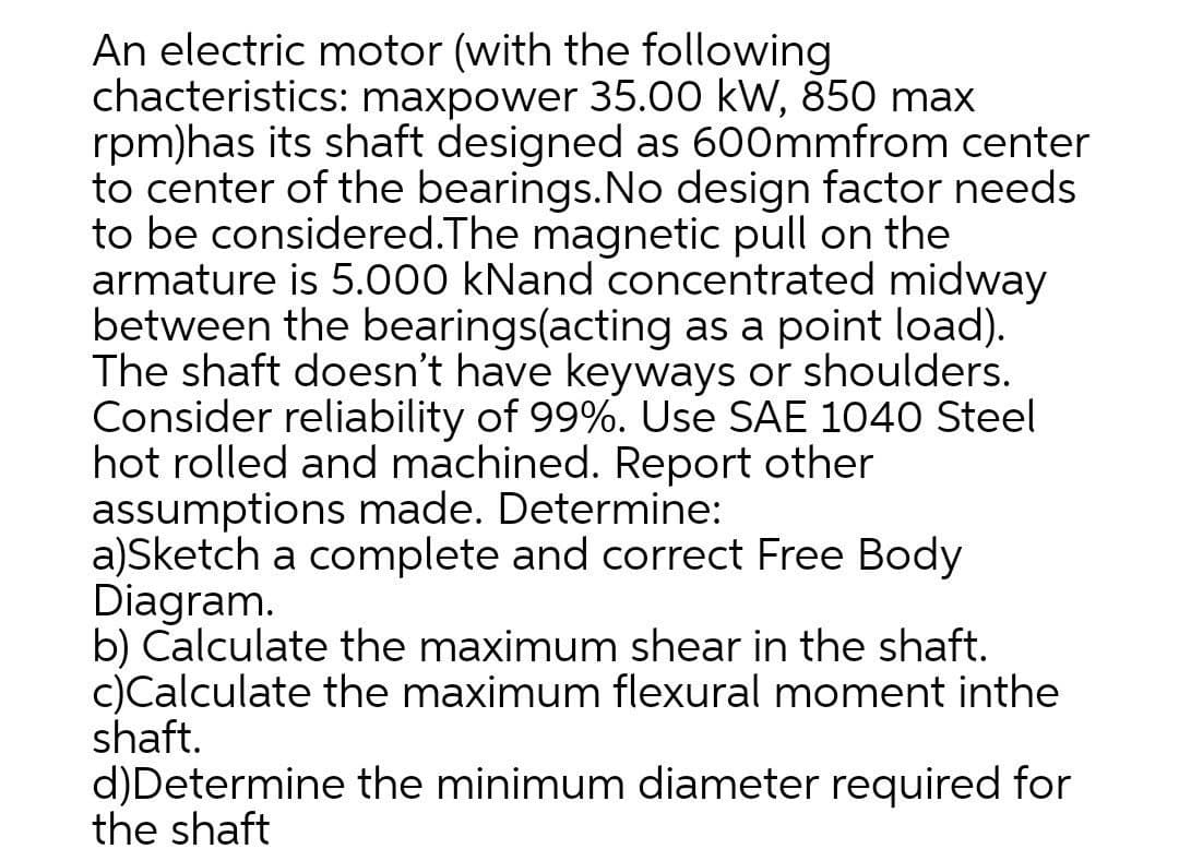 An electric motor (with the following
chacteristics: maxpower 35.00 kW, 850 max
rpm)has its shaft designed as 600mmfrom center
to center of the bearings.No design factor needs
to be considered.The magnetic pull on the
armature is 5.000 kNand concentrated midway
between the bearings(acting as a point load).
The shaft doesn't have keyways or shoulders.
Consider reliability of 99%. Use SAE 1040 Steel
hot rolled and machined. Report other
assumptions made. Determine:
a)Sketch a complete and correct Free Body
Diagram.
b) Calculate the maximum shear in the shaft.
c)Calculate the maximum flexural moment inthe
shaft.
d)Determine the minimum diameter required for
the shaft
