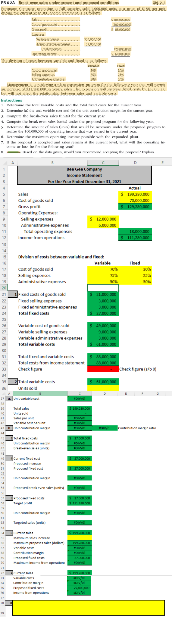 Obj. 2.3
PR 6-2A Break-even sales under present and proposed conditions
Portmann Company operating at full capacity, sold 1.000.000 units at a price of $188 per unit
during the current year. Its income statement is as follows:
Sales....
$ 188,000,000
(100,000,000)
Cost of goods sold
Gross profit...
$ 88,000,000
Expenses:
Selling expenses.....
$16,000,000
Administrative expenses... 12,000,000
Total expenses..
(28,000,000)
Operating income.
60,000,000
The division of costs between yariable and fixed is as follows:
Variable
Fixed
Z0%
30%
Cost of goods sold
Selling expenses
Z5%
25%
Administrative expenses
50%
50%
Management is considering a plant expansion program for the following year that will permit
an increase of $11,280,000 in yearly sales. The expansion will increase fixed costs by $5,000,000
but will not affect the relationship between sales and variable costs.
Instructions
1. Determine the total variable costs and the total fixed costs for the current year.
2. Determine (a) the unit variable cost and (b) the unit contribution margin for the current year.
3. Compute the break-even sales (units) for the current year.
4. Compute the break-even sales (units) under the proposed program for the following year.
5. Determine the amount of sales (units) that would be necessary under the proposed program to
realize the $60,000,000 of operating income that was earned in the current year.
6. Determine the maximum operating income possible with the expanded plant.
7. If the proposal is accepted and sales remain at the current level, what will the operating in-
come or loss be for the following year?
8.
Based on the data given, would you recommend accepting the proposal? Explain.
A
B
C
D
E
1
Bee Gee Company
Income Statement
2
3
For the Year Ended December 31, 2021
4
Actual
5
$ 199,280,000
6
70,000,000
7
$ 129,280,000
8
$ 12,000,000
6,000,000
18,000,000
$ 111,280,000
Fixed
Sales
Cost of goods sold
Gross profit
Operating Expenses:
Selling expenses
Administrative expenses
Total operating expenses
9
10
11
12
Income from operations
13
14
15
Division of costs between variable and fixed:
16
Variable
17
Cost of goods sold
70%
18
Selling expenses
75%
19
Administrative expenses
50%
20
21
Fixed costs of goods sold
$ 21,000,000
22
Fixed selling expenses
3,000,000
3,000,000
23
Fixed administrative expenses
24
Total fixed costs
$ 27,000,000
25
26
Variable cost of goods sold
$ 49,000,000
27
Variable selling expenses
9,000,000
3,000,000
28
Variable administrative expenses
29
Total variable costs
$ 61,000,000
30
31
Total fixed and variable costs
$ 88,000,000
32
88,000,000
Total costs from income statement
Check figure
33
34
35
2 Total variable costs
$ 61,000,000
36
Units sold
A
B
D
37 a. Unit variable cost
38
39
Total sales
40
Units sold
41
Sales per unit
42
Variable cost per unit
43 b. Unit contribution margin
44
45
3 Total fixed costs
46
Unit contribution margin
47
Break-even sales (units)
48
49
Current fixed cost
50
Proposed increase
51
Proposed fixed cost
52
34
35
53
Unit contribution margin
54
55
Proposed break even sales (units)
56
57
57 5 Proposed fixed costs
Target profit
58
59
60
61
62 Targeted sales (units)
63
64 6 Current sales
65
66
67
68
69
70
71
72
73
74
75
76
77
78 8
79
Unit contribution margin
Maximum sales increase
Maximum proposes sales (dollars)
Variable costs
Contribution margin
Proposed fixed costs
Maximum income from operations
7 Current sales
Variable costs
Contribution margin
Proposed fixed costs
Income from operations
с
#DIV/0!
$ 199,280,000
#DIV/0!
#DIV/0!
#DIV/0!
$ 27,000,000
#DIV/0!
#DIV/0!
$ 27,000,000
$ 27,000,000
#DIV/0!
#DIV/0!
$ 27,000,000
$ 111,280,000
#DIV/0!
#DIV/0!
$ 199,280,000
199,280,000
#DIV/0!
#DIV/0!
27,000,000
#DIV/0!
$ 199,280,000
#DIV/0!
#DIV/0!
27,000,000
#DIV/0!
#DIV/0!
30%
25%
50%
Check figure (s/b0)
E
F
G
Contribution margin ratio