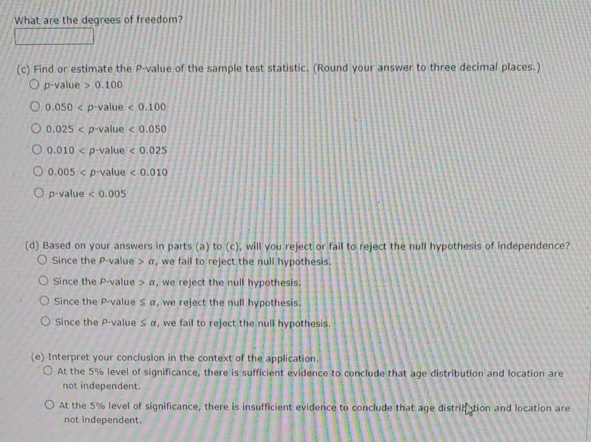 What are the degrees of freedom?
(c) Find or estimate the P-value of the sample test statistic. (Round your answer to three decimal places.)
O p-value> 0.100
O 0.050 < p-value < 0.100
O 0.025 p-value < 0.050
O 0.010 < p-value < 0.025
O 0.005< p-value < 0.010
O p-value < 0.005
(d) Based on your answers in parts (a) to (c), will you reject or fail to reject the null hypothesis of independence?
O Since the P-value > a, we fail to reject the null hypothesis.
Since the P-value > a, we reject the null hypothesis.
Since the P-value ≤ a, we reject the null hypothesis.
O Since the P-value ≤ a, we fail to reject the null hypothesis.
(e) Interpret your conclusion in the context of the application.
At the 5% level of significance, there is sufficient evidence to conclude that age distribution and location are
not independent.
O At the 5% level of significance, there is insufficient evidence to conclude that age distribution and location are
not independent.