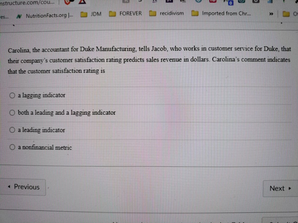 nstructure.com/cou...
es...
NutritionFacts.org ...
JDM
a lagging indicator
both a leading and a lagging indicator
a leading indicator
O a nonfinancial metric
< Previous
FOREVER
recidivism
5
5]
Imported from Chr...
=
Carolina, the accountant for Duke Manufacturing, tells Jacob, who works in customer service for Duke, that
their company's customer satisfaction rating predicts sales revenue in dollars. Carolina's comment indicates
that the customer satisfaction rating is
>>
Next ▸
Of