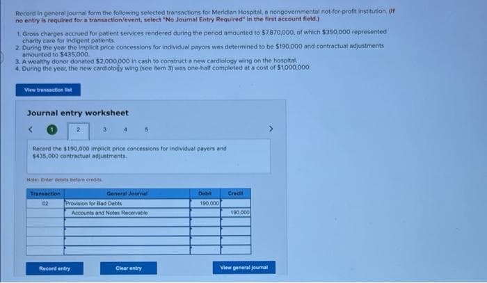 Record in general journal form the following selected transactions for Meridian Hospital, a nongovernmental not for-profit institution. (or
no entry is required for a transaction/event, select "No Journal Entry Required" in the first account field.)
1. Gross charges accrued for patient services rendered during the period amounted to $7,870,000, of which $350,000 represented
charity care for indigent patients
2. During the year the implicit price concessions for individual payors was determined to be $190,000 and contractual adjustments
amounted to S435,000.
3. A wealthy donor donated $2.000,000 in cash to construct a new cardiology wing on the hospital.
4. During the yeat, the new cardiolody wing (see item 3) was one-half completed at a cost of $1.000.000.
View transaction list
Journal entry worksheet
Record the $190,000 implicit price concessions for individual payers and
$435,000 contractual adjustments.
Note Enter debits befare credits
Transaction
General Journal
Debit
Credi
02
Provision for Bad Debte
190.000
Accounts and Notes Receivable
190,000
Record entry
Clear entry
View general joumal
