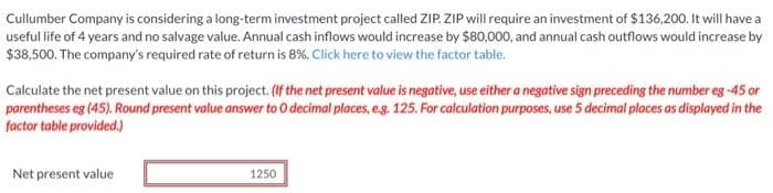 Cullumber Company is considering a long-term investment project called ZIP. ZIP will require an investment of $136,200. It will have a
useful life of 4 years and no salvage value. Annual cash inflows would increase by $80,000, and annual cash outflows would increase by
$38,500. The company's required rate of return is 8%. Click here to view the factor table.
Calculate the net present value on this project. (If the net present value is negative, use either a negative sign preceding the number eg -45 or
parentheses eg (45). Round present value answer to 0 decimal places, e.g. 125. For calculation purposes, use 5 decimal places as displayed in the
factor table provided.)
Net present value
1250