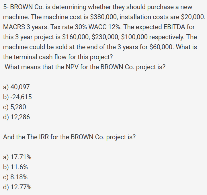 5- BROWN Co. is determining whether they should purchase a new
machine. The machine cost is $380,000, installation costs are $20,000.
MACRS 3 years. Tax rate 30% WACC 12%. The expected EBITDA for
this 3 year project is $160,000, $230,000, $100,000 respectively. The
machine could be sold at the end of the 3 years for $60,000. What is
the terminal cash flow for this project?
What means that the NPV for the BROWN Co. project is?
a) 40,097
b) -24,615
c) 5,280
d) 12,286
And the The IRR for the BROWN Co. project is?
a) 17.71%
b) 11.6%
c) 8.18%
d) 12.77%