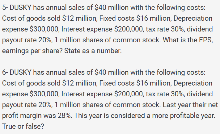 5- DUSKY has annual sales of $40 million with the following costs:
Cost of goods sold $12 million, Fixed costs $16 million, Depreciation
expense $300,000, Interest expense $200,000, tax rate 30%, dividend
payout rate 20%, 1 million shares of common stock. What is the EPS,
earnings per share? State as a number.
6- DUSKY has annual sales of $40 million with the following costs:
Cost of goods sold $12 million, Fixed costs $16 million, Depreciation
expense $300,000, Interest expense $200,000, tax rate 30%, dividend
payout rate 20%, 1 million shares of common stock. Last year their net
profit margin was 28%. This year is considered a more profitable year.
True or false?