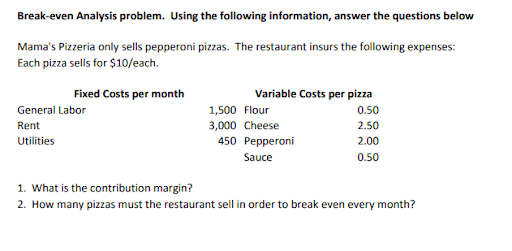 Break-even Analysis problem. Using the following information, answer the questions below
Mama's Pizzeria only sells pepperoni pizzas. The restaurant insurs the following expenses:
Each pizza sells for $10/each.
Fixed Costs per month
General Labor
Rent
Utilities
Variable Costs per pizza
0.50
2.50
2.00
0.50
1,500 Flour
3,000 Cheese
450 Pepperoni
Sauce
1. What is the contribution margin?
2. How many pizzas must the restaurant sell in order to break even every month?