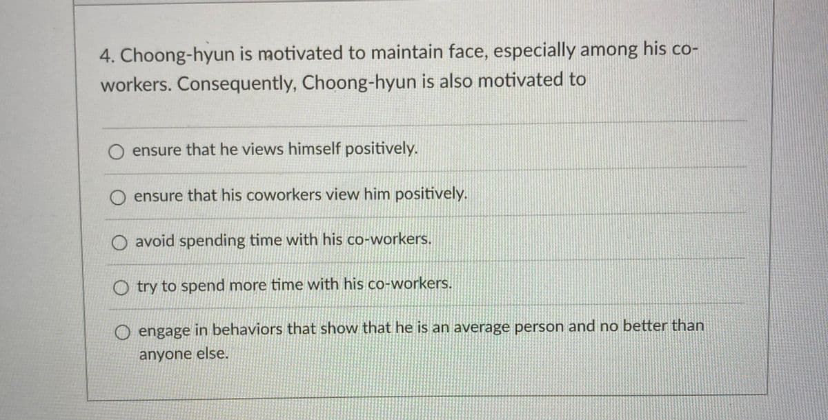 4. Choong-hyun is motivated to maintain face, especially among his co-
workers. Consequently, Choong-hyun is also motivated to
O ensure that he views himself positively.
ensure that his coworkers view him positively.
O avoid spending time with his co-workers.
Otry to spend more time with his co-workers.
O engage in behaviors that show that he is an average person and no better than
anyone else.