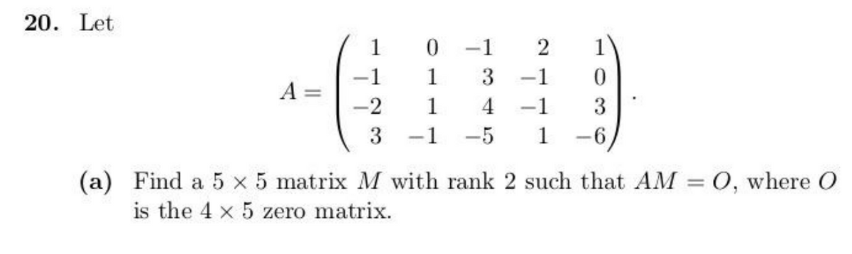 20. Let
(a)
1
0 -1
2
1
-1
1
3 -1
0
A
-2
1
4-1
3
3 -1
-5 1
-
-6
Find a 5 x 5 matrix M with rank 2 such that AM = 0, where O
is the 4 x 5 zero matrix.