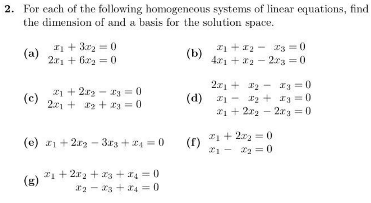 2. For each of the following homogeneous systems of linear equations, find
the dimension of and a basis for the solution space.
(a)
x1 + 3x2 = 0
(b)
2x1 + 6x2 = 0
x1 + x2 x3 = 0
4x1+x22x3 = 0
-
2x1 + x2
x3=0
x12x2
-
x3 = 0
(c)
(d)
-
x1- x2
x3 = 0
2x1 + x2
x3 = 0
x12x22x3 = 0
-
(e) x12x2 3x3 + x4 = 0
(f)
x1+ 2x2 = 0
x1
-
x2 = 0
x12x2
(g)
x3 + x4 = 0
x2
x3 + x4 = 0