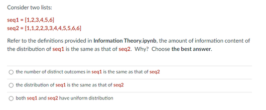Consider two lists:
seq1 = [1,2,3,4,5,6]
seq2 = [1,1,2,2,3,3,4,4,5,5,6,6]
Refer to the definitions provided in Information Theory.ipynb, the amount of information content of
the distribution of seq1 is the same as that of seq2. Why? Choose the best answer.
the number of distinct outcomes in seq1 is the same as that of seq2
the distribution of seq1 is the same as that of seq2
O both seq1 and seq2 have uniform distribution