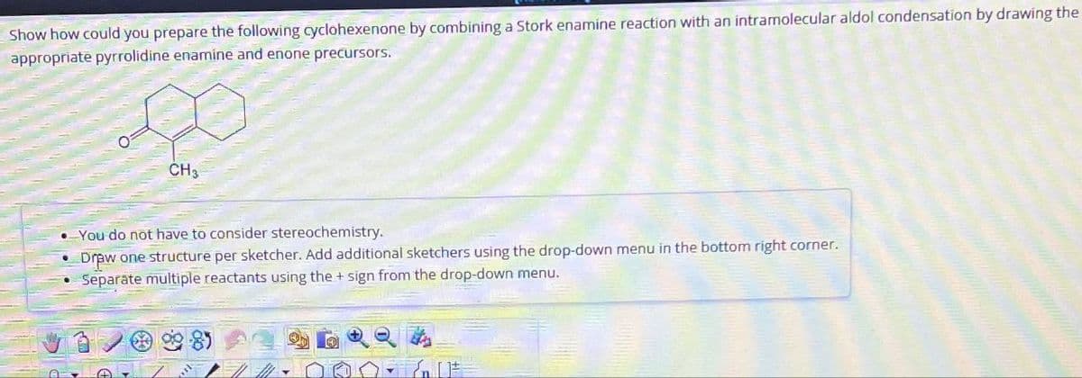 Show how could you prepare the following cyclohexenone by combining a Stork enamine reaction with an intramolecular aldol condensation by drawing the
appropriate pyrrolidine enamine and enone precursors.
CH3
-You do not have to consider stereochemistry.
Draw one structure per sketcher. Add additional sketchers using the drop-down menu in the bottom right corner.
Separate multiple reactants using the + sign from the drop-down menu.