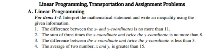 Linear Programming, Transportation and Assignment Problems
A. Linear Programming
For items 1-4. Interpret the mathematical statement and write an inequality using the
given information.
1. The difference between the x- and y-coordinates is no more than 11.
2. The sum of three times the x-coordinate and twice the y-coordinate is no more than 8.
3. The difference between the x-coordinate and twice the y-coordinate is less than 3.
4. The average of two number, x and y, is greater than 15.
