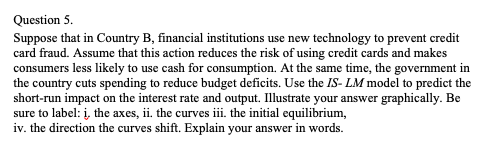 Question 5.
Suppose that in Country B, financial institutions use new technology to prevent credit
card fraud. Assume that this action reduces the risk of using credit cards and makes
consumers less likely to use cash for consumption. At the same time, the government in
the country cuts spending to reduce budget deficits. Use the IS- LM model to predict the
short-run impact on the interest rate and output. Illustrate your answer graphically. Be
sure to label: į, the axes, ii. the curves iii. the initial equilibrium,
iv. the direction the curves shift. Explain your answer in words.
