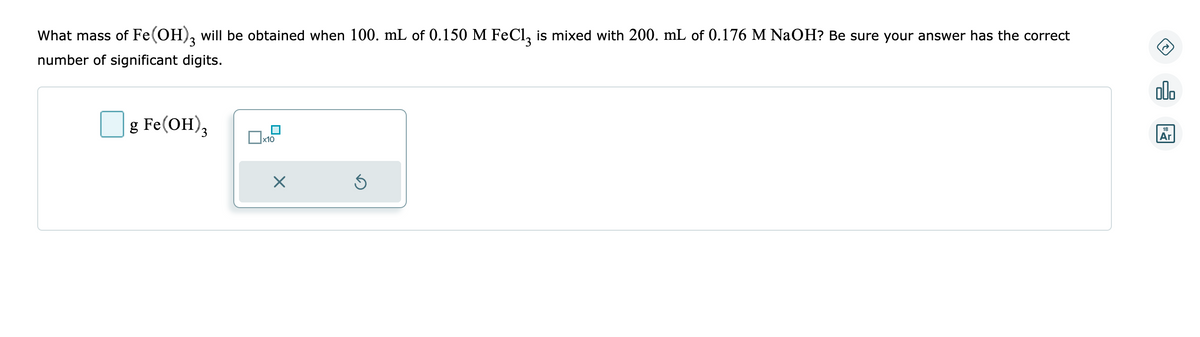 What mass of Fe(OH)3 will be obtained when 100. mL of 0.150 M FeCl3 is mixed with 200. mL of 0.176 M NaOH? Be sure your answer has the correct
number of significant digits.
g Fe(OH)3
x10
X
Ś
000
18
Ar