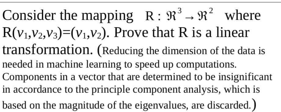 3
Consider the mapping R: R³ - R²
R(V1,V2,V3)=(V1,V2). Prove that R is a linear
transformation. (Reducing the dimension of the data is
needed in machine learning to speed up computations.
Components in a vector that are determined to be insignificant
in accordance to the principle component analysis, which is
based on the magnitude of the eigenvalues, are discarded.)
