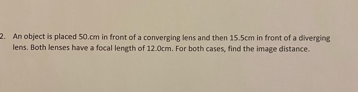 2. An object is placed 50.cm in front of a converging lens and then 15.5cm in front of a diverging
lens. Both lenses have a focal length of 12.0cm. For both cases, find the image distance.
