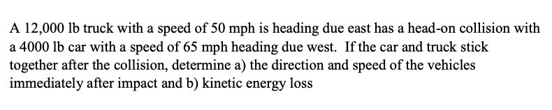 A 12,000 lb truck with a speed of 50 mph is heading due east has a head-on collision with
a 4000 lb car with a speed of 65 mph heading due west. If the car and truck stick
together after the collision, determine a) the direction and speed of the vehicles
immediately after impact and b) kinetic energy loss
