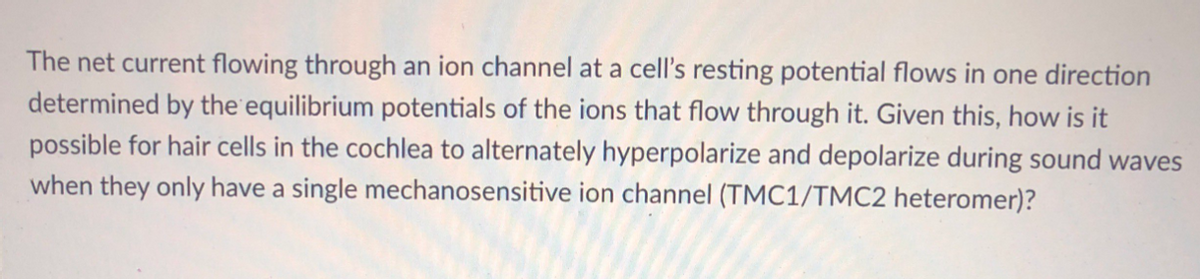 The net current flowing through an ion channel at a cell's resting potential flows in one direction
determined by the equilibrium potentials of the ions that flow through it. Given this, how is it
possible for hair cells in the cochlea to alternately hyperpolarize and depolarize during sound waves
when they only have a single mechanosensitive ion channel (TMC1/TMC2 heteromer)?
