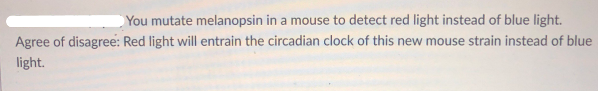 You mutate melanopsin in a mouse to detect red light instead of blue light.
Agree of disagree: Red light will entrain the circadian clock of this new mouse strain instead of blue
light.
