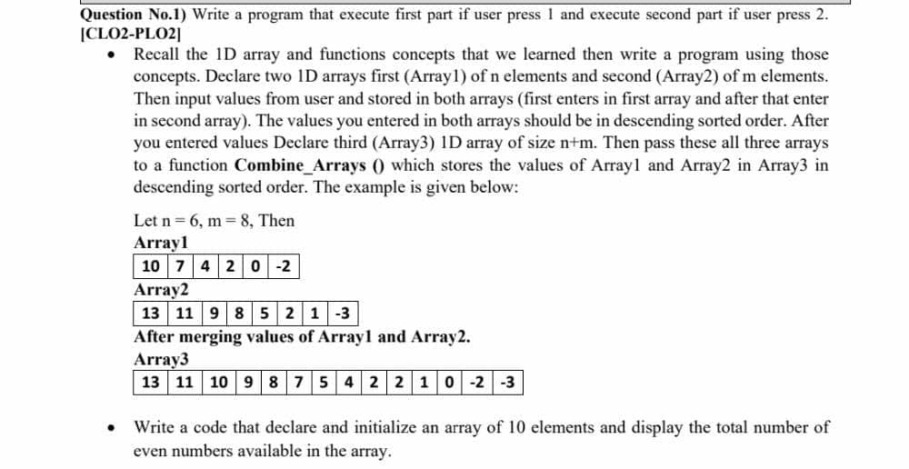 Question No.1) Write a program that execute first part if user press 1 and execute second part if user press 2.
|CLO2-PLO2]
Recall the 1D array and functions concepts that we learned then write a program using those
concepts. Declare two 1D arrays first (Array1) of n elements and second (Array2) of m elements.
Then input values from user and stored in both arrays (first enters in first array and after that enter
in second array). The values you entered in both arrays should be in descending sorted order. After
you entered values Declare third (Array3) 1D array of size n+m. Then pass these all three arrays
to a function Combine_Arrays () which stores the values of Array1 and Array2 in Array3 in
descending sorted order. The example is given below:
Let n = 6, m= 8, Then
Array1
10 7 420 -2
Array2
13 11 9 8 5 2 1-3
After merging values of Arrayl and Array2.
Array3
13 11 10 9 875 4 2 2 10 -2
-3
Write a code that declare and initialize an array of 10 elements and display the total number of
even numbers available in the array.
