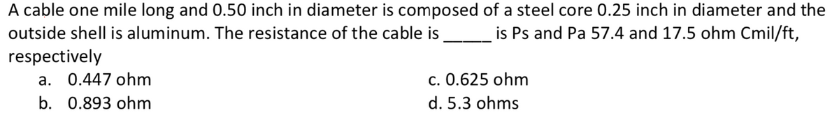 A cable one mile long and 0.50 inch in diameter is composed of a steel core 0.25 inch in diameter and the
is Ps and Pa 57.4 and 17.5 ohm Cmil/ft,
outside shell is aluminum. The resistance of the cable is
respectively
a. 0.447 ohm
c. 0.625 ohm
b. 0.893 ohm
d. 5.3 ohms
