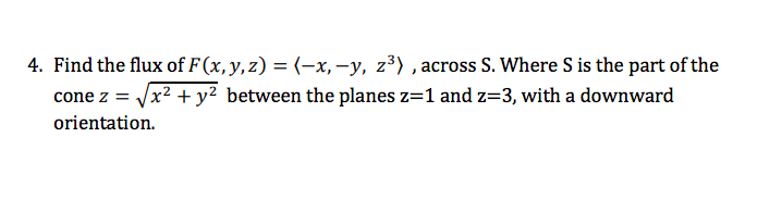 4. Find the flux of F (x, y, z) = (-x,-y, z³) , across S. Where S is the part of the
cone z = Vx? + y² between the planes z=1 and z=3, with a downward
orientation.
