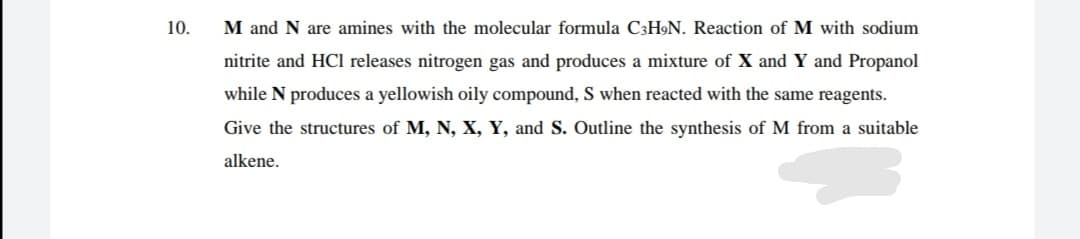 10.
M and N are amines with the molecular formula C3H»N. Reaction of M with sodium
nitrite and HCI releases nitrogen gas and produces a mixture of X and Y and Propanol
while N produces a yellowish oily compound, S when reacted with the same reagents.
Give the structures of M, N, X, Y, and S. Outline the synthesis of M from a suitable
alkene.
