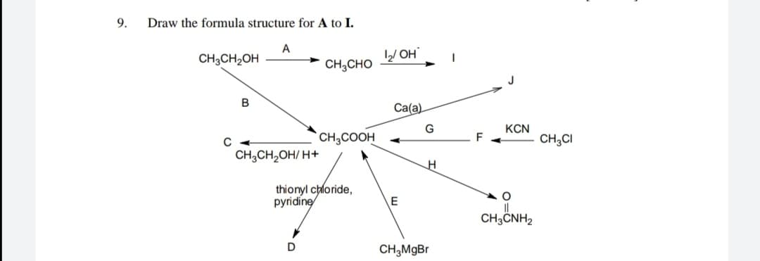 9.
Draw the formula structure for A to I.
A
CH3CH2OH
/ OH
CH;CHO
Ca(a)
KCN
CH3COOH
F
CH,CI
CH,CH,OH/ H+
thionyl chloride,
pyridine
CH3ČNH2
D
CH,MgBr
