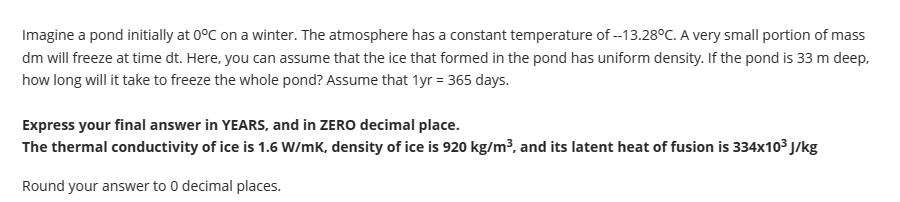 Imagine a pond initially at 0°C on a winter. The atmosphere has a constant temperature of --13.28°C. A very small portion of mass
dm will freeze at time dt. Here, you can assume that the ice that formed in the pond has uniform density. If the pond is 33 m deep,
how long will it take to freeze the whole pond? Assume that 1yr = 365 days.
Express your final answer in YEARS, and in ZERO decimal place.
The thermal conductivity of ice is 1.6 W/mK, density of ice is 920 kg/m³, and its latent heat of fusion is 334x10³ J/kg
Round your answer to 0 decimal places.