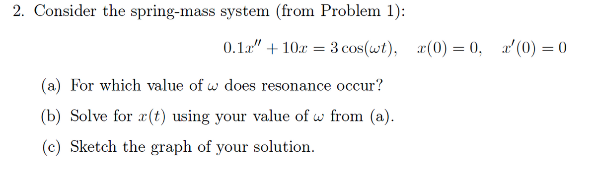 2. Consider the spring-mass system (from Problem 1):
0.1x" + 10x
3 cos(wt), x(0) = 0, a'(0) = 0
(a) For which value of w does resonance occur?
(b) Solve for (t) using your value of w from (a).
(c) Sketch the graph of your solution.

