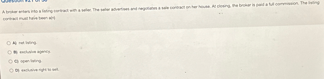 A broker enters into a listing contract with a seller. The seller advertises and negotiates a sale contract on her house. At closing, the broker is paid a full commission. The listing
contract must have been a(n)
OA) net listing.
OB) exclusive agency.
C) open listing.
OD) exclusive right to sell.