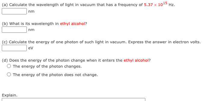 (a) Calculate the wavelength of light in vacuum that has a frequency of 5.37 x 10¹5 Hz.
nm
(b) What is its wavelength in ethyl alcohol?
nm
(c) Calculate the energy of one photon of such light in vacuum. Express the answer in electron volts.
eV
(d) Does the energy of the photon change when it enters the ethyl alcohol?
O The energy of the photon changes.
O The energy of the photon does not change.
Explain.
