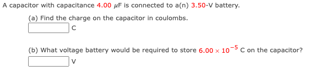 A capacitor with capacitance 4.00 μF is connected to a(n) 3.50-V battery.
(a) Find the charge on the capacitor in coulombs.
с
(b) What voltage battery would be required to store 6.00 x 10-5 C on the capacitor?