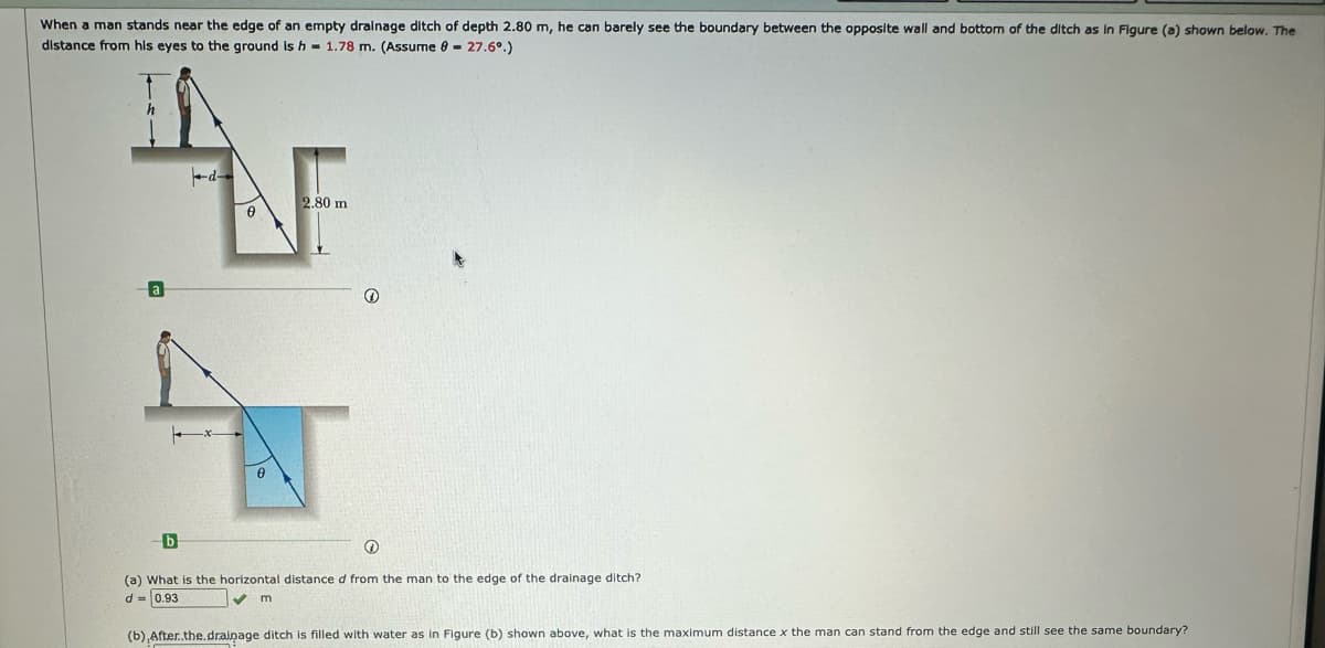 When a man stands near the edge of an empty drainage ditch of depth 2.80 m, he can barely see the boundary between the opposite wall and bottom of the ditch as in Figure (a) shown below. The
distance from his eyes to the ground is h 1.78 m. (Assume 8 - 27.6º.)
AVE
2.80 m
0
✪
(a) What is the horizontal distance d from the man to the edge of the drainage ditch?
d=0.93
✔m
(b) After..the.drainage ditch is filled with water as in Figure (b) shown above, what is the maximum distance x the man can stand from the edge and still see the same boundary?