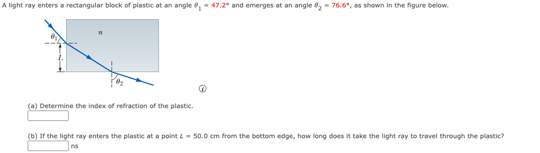 A light ray enters a rectangular block of plastic at an angle 0₁ = 47.2° and emerges at an angle 0₂ = 76.6°, as shown in the figure below.
n
(a) Determine the index of refraction of the plastic.
(b) If the light ray enters the plastic at a point L = 50.0 cm from the bottom edge, how long does it take the light ray to travel through the plastic?
ns