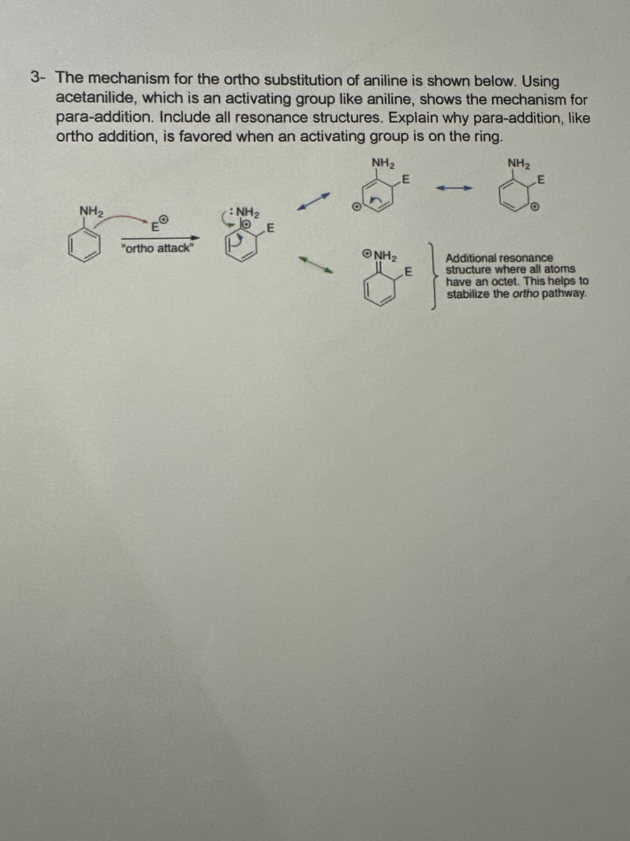 3- The mechanism for the ortho substitution of aniline is shown below. Using
acetanilide, which is an activating group like aniline, shows the mechanism for
para-addition. Include all resonance structures. Explain why para-addition, like
ortho addition, is favored when an activating group is on the ring.
NH2
E
NH2
E
NH2
O
E
: NH,
E
"ortho attack"
@NH₂
E
Additional resonance
structure where all atoms
I have an octet. This helps to
stabilize the ortho pathway.