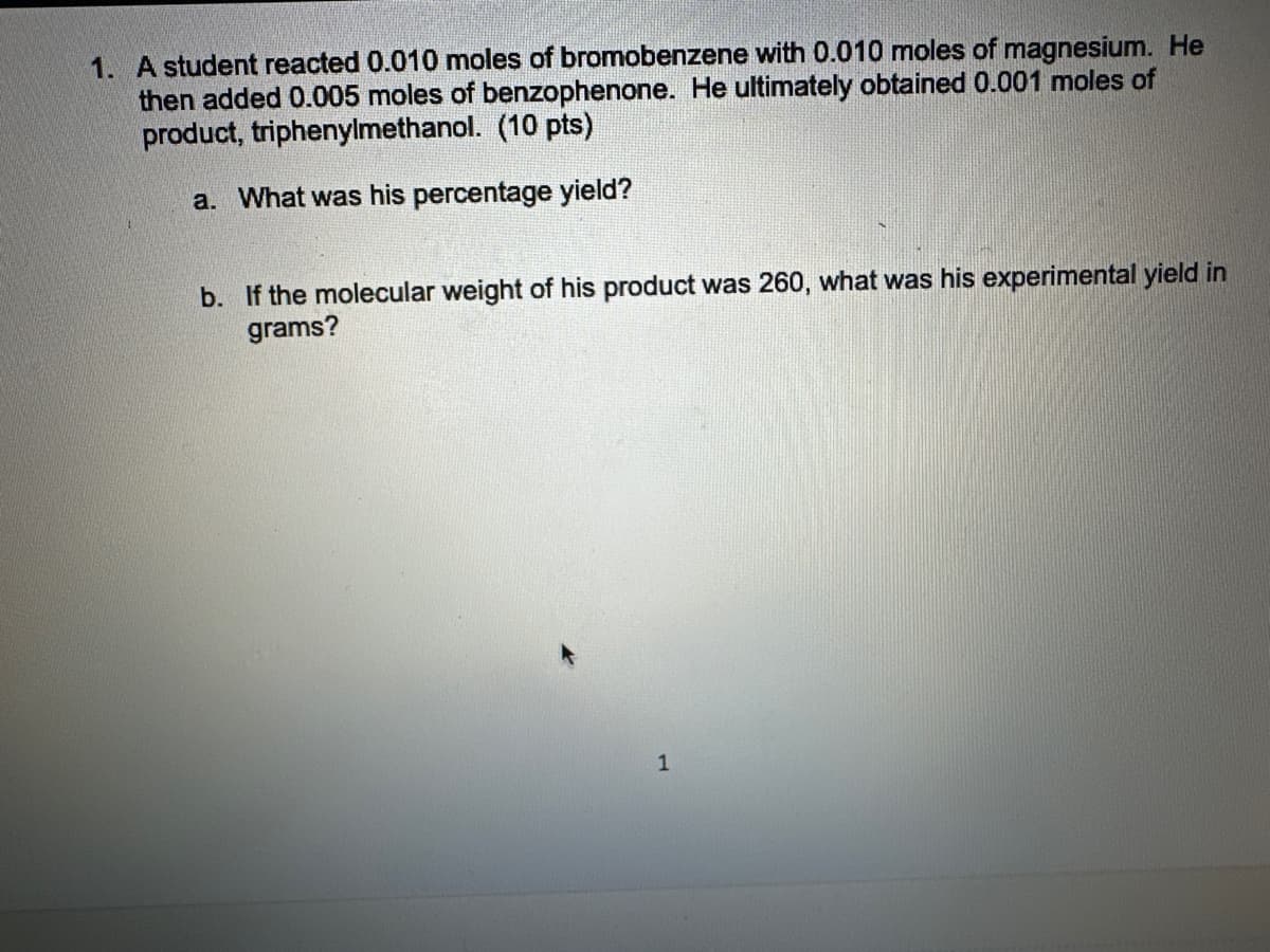 1. A student reacted 0.010 moles of bromobenzene with 0.010 moles of magnesium. He
then added 0.005 moles of benzophenone. He ultimately obtained 0.001 moles of
product, triphenylmethanol. (10 pts)
a. What was his percentage yield?
b. If the molecular weight of his product was 260, what was his experimental yield in
grams?
1